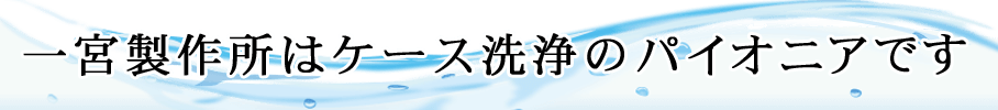 一宮製作所はケース洗浄のパイオニアです